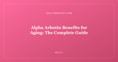 Alpha Arbutin Benefits for Aging: The Complete Guide