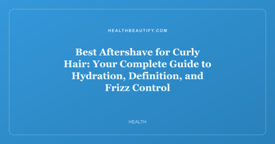 Best Aftershave for Curly Hair: Your Complete Guide to Hydration, Definition, and Frizz Control