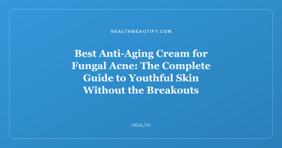 Best Anti-Aging Cream for Fungal Acne: The Complete Guide to Youthful Skin Without the Breakouts