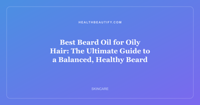 Best Beard Oil for Oily Hair: The Ultimate Guide to a Balanced, Healthy Beard