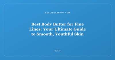 Best Body Butter for Fine Lines: Your Ultimate Guide to Smooth, Youthful Skin