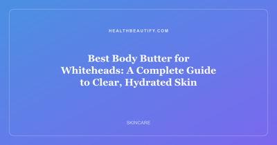 Best Body Butter for Whiteheads: A Complete Guide to Clear, Hydrated Skin
