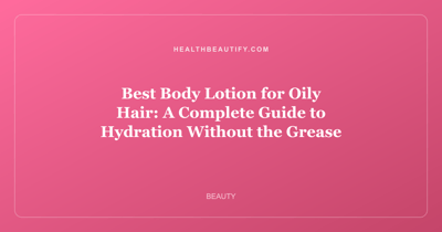 Best Body Lotion for Oily Hair: A Complete Guide to Hydration Without the Grease