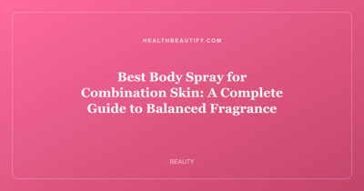 Best Body Spray for Combination Skin: A Complete Guide to Balanced Fragrance