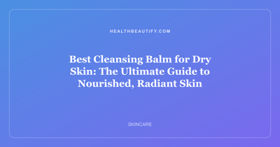 Best Cleansing Balm for Dry Skin: The Ultimate Guide to Nourished, Radiant Skin