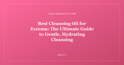 Best Cleansing Oil for Eczema: The Ultimate Guide to Gentle, Hydrating Cleansing