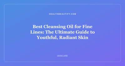 Best Cleansing Oil for Fine Lines: The Ultimate Guide to Youthful, Radiant Skin