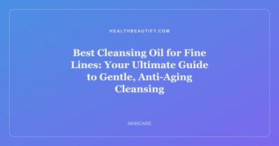Best Cleansing Oil for Fine Lines: Your Ultimate Guide to Gentle, Anti-Aging Cleansing