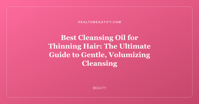 Best Cleansing Oil for Thinning Hair: The Ultimate Guide to Gentle, Volumizing Cleansing