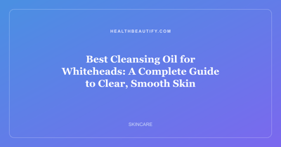 Best Cleansing Oil for Whiteheads: A Complete Guide to Clear, Smooth Skin
