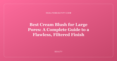 Best Cream Blush for Large Pores: A Complete Guide to a Flawless, Filtered Finish