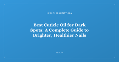 Best Cuticle Oil for Dark Spots: A Complete Guide to Brighter, Healthier Nails