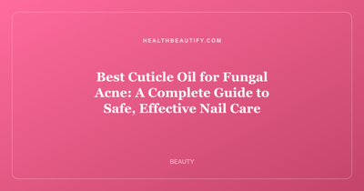 Best Cuticle Oil for Fungal Acne: A Complete Guide to Safe, Effective Nail Care