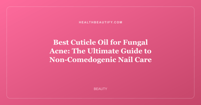 Best Cuticle Oil for Fungal Acne: The Ultimate Guide to Non-Comedogenic Nail Care