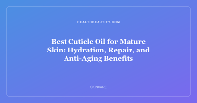 Best Cuticle Oil for Mature Skin: Hydration, Repair, and Anti-Aging Benefits