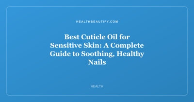 Best Cuticle Oil for Sensitive Skin: A Complete Guide to Soothing, Healthy Nails