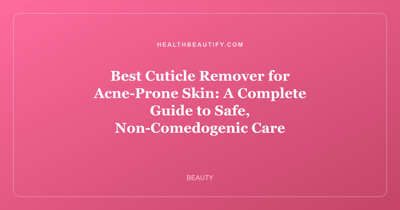Best Cuticle Remover for Acne-Prone Skin: A Complete Guide to Safe, Non-Comedogenic Care