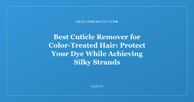 Best Cuticle Remover for Color-Treated Hair: Protect Your Dye While Achieving Silky Strands