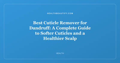 Best Cuticle Remover for Dandruff: A Complete Guide to Softer Cuticles and a Healthier Scalp