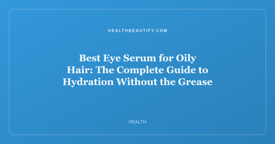 Best Eye Serum for Oily Hair: The Complete Guide to Hydration Without the Grease