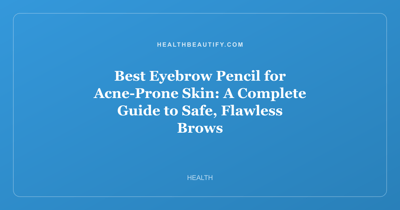 Best Eyebrow Pencil for Acne-Prone Skin: A Complete Guide to Safe, Flawless Brows