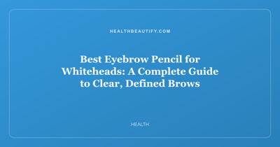 Best Eyebrow Pencil for Whiteheads: A Complete Guide to Clear, Defined Brows