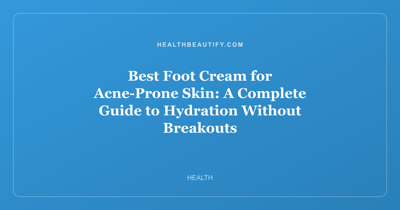Best Foot Cream for Acne-Prone Skin: A Complete Guide to Hydration Without Breakouts