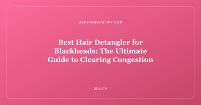 Best Hair Detangler for Blackheads: The Ultimate Guide to Clearing Congestion