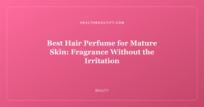 Best Hair Perfume for Mature Skin: Fragrance Without the Irritation