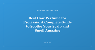 Best Hair Perfume for Psoriasis: A Complete Guide to Soothe Your Scalp and Smell Amazing