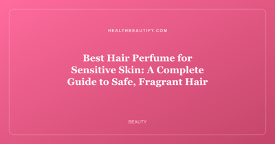 Best Hair Perfume for Sensitive Skin: A Complete Guide to Safe, Fragrant Hair
