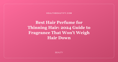 Best Hair Perfume for Thinning Hair: 2024 Guide to Fragrance That Won’t Weigh Hair Down