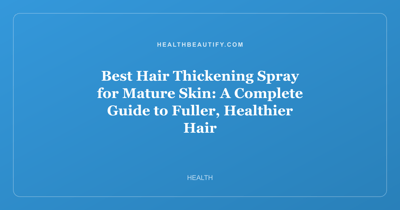 Best Hair Thickening Spray for Mature Skin: A Complete Guide to Fuller, Healthier Hair