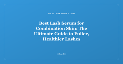 Best Lash Serum for Combination Skin: The Ultimate Guide to Fuller, Healthier Lashes