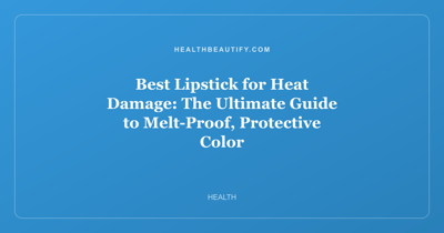 Best Lipstick for Heat Damage: The Ultimate Guide to Melt-Proof, Protective Color