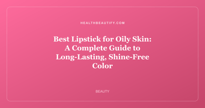 Best Lipstick for Oily Skin: A Complete Guide to Long-Lasting, Shine-Free Color