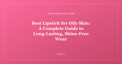 Best Lipstick for Oily Skin: A Complete Guide to Long-Lasting, Shine-Free Wear
