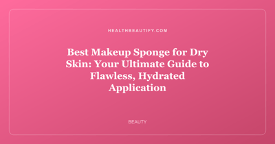 Best Makeup Sponge for Dry Skin: Your Ultimate Guide to Flawless, Hydrated Application