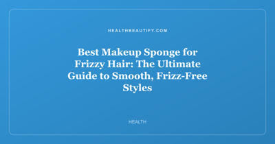 Best Makeup Sponge for Frizzy Hair: The Ultimate Guide to Smooth, Frizz-Free Styles