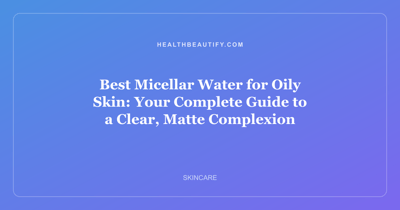 Best Micellar Water for Oily Skin: Your Complete Guide to a Clear, Matte Complexion