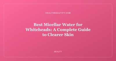 Best Micellar Water for Whiteheads: A Complete Guide to Clearer Skin