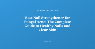 Best Nail Strengthener for Fungal Acne: The Complete Guide to Healthy Nails and Clear Skin