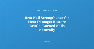 Best Nail Strengthener for Heat Damage: Restore Brittle, Burned Nails Naturally