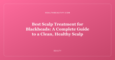 Best Scalp Treatment for Blackheads: A Complete Guide to a Clean, Healthy Scalp