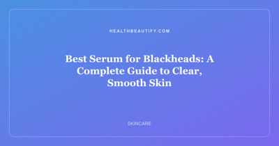 Best Serum for Blackheads: A Complete Guide to Clear, Smooth Skin