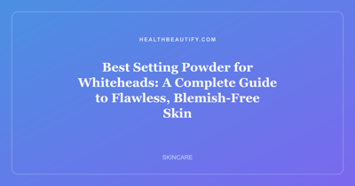 Best Setting Powder for Whiteheads: A Complete Guide to Flawless, Blemish-Free Skin