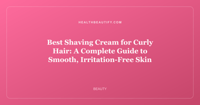 Best Shaving Cream for Curly Hair: A Complete Guide to Smooth, Irritation-Free Skin