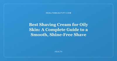 Best Shaving Cream for Oily Skin: A Complete Guide to a Smooth, Shine-Free Shave