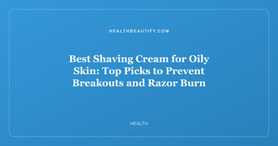 Best Shaving Cream for Oily Skin: Top Picks to Prevent Breakouts and Razor Burn