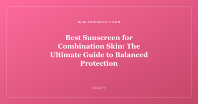 Best Sunscreen for Combination Skin: The Ultimate Guide to Balanced Protection